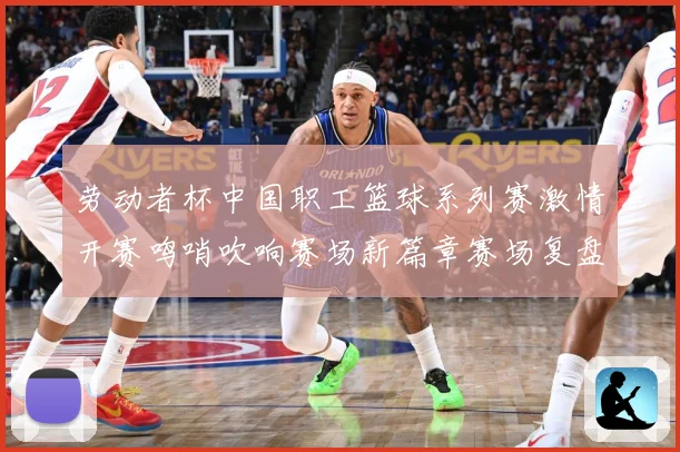 劳动者杯中国职工篮球系列赛激情开赛鸣哨吹响赛场新篇章赛场复盘
