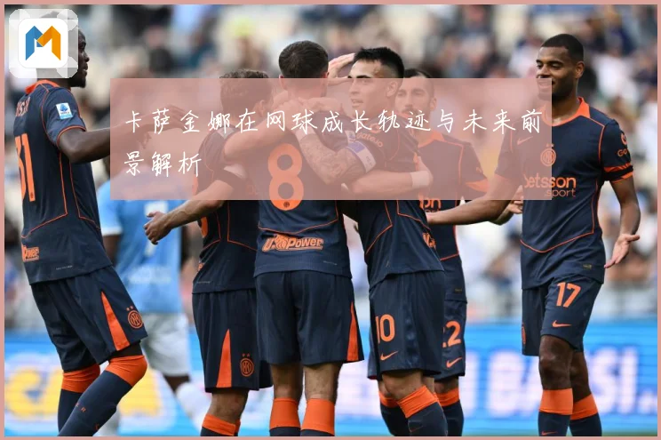 卡萨金娜在网球成长轨迹与未来前景解析