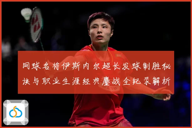 网球名将伊斯内尔超长发球制胜秘诀与职业生涯经典鏖战全纪录解析