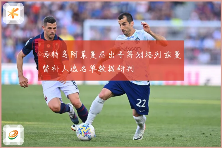 马特乌阿莱曼尼出手筹划格列兹曼替补人选名单数据研判