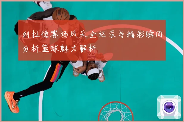 利拉德赛场风采全记录与精彩瞬间分析篮球魅力解析