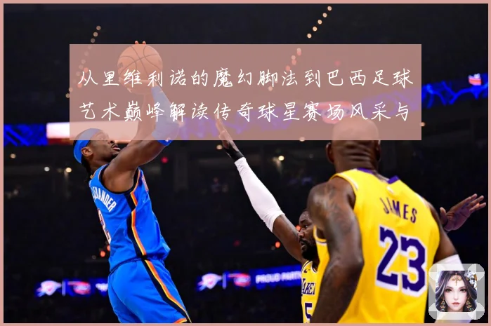 从里维利诺的魔幻脚法到巴西足球艺术巅峰解读传奇球星赛场风采与时代影响解析