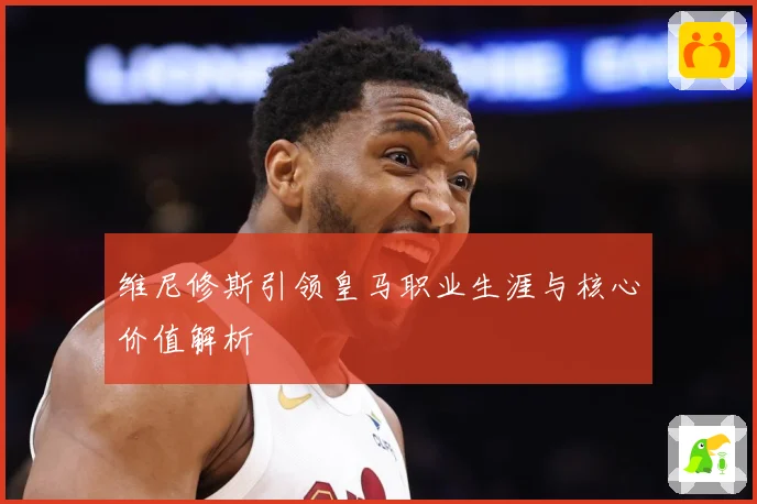 维尼修斯引领皇马职业生涯与核心价值解析