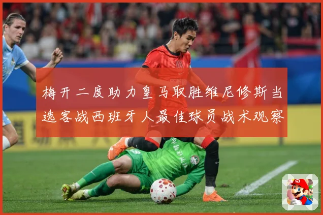 梅开二度助力皇马取胜维尼修斯当选客战西班牙人最佳球员战术观察