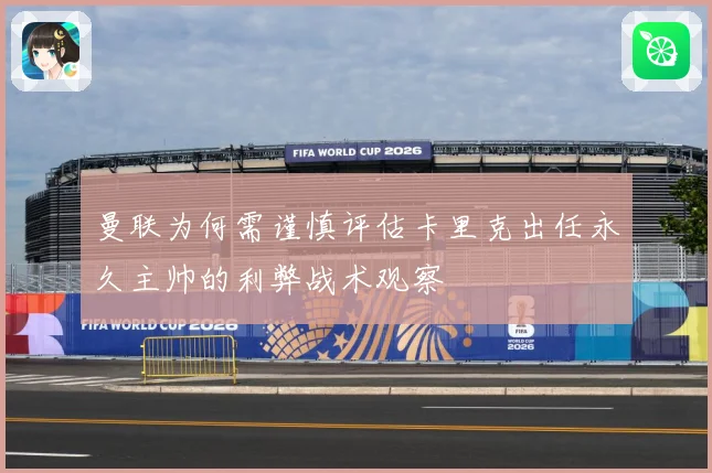 曼联为何需谨慎评估卡里克出任永久主帅的利弊战术观察