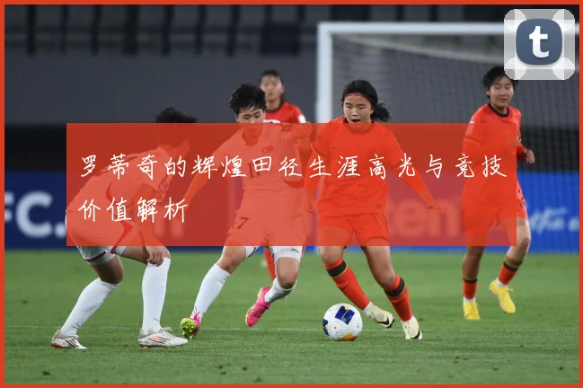 罗蒂奇的辉煌田径生涯高光与竞技价值解析