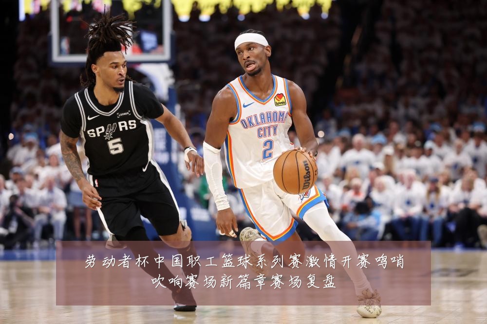 劳动者杯中国职工篮球系列赛激情开赛鸣哨吹响赛场新篇章赛场复盘